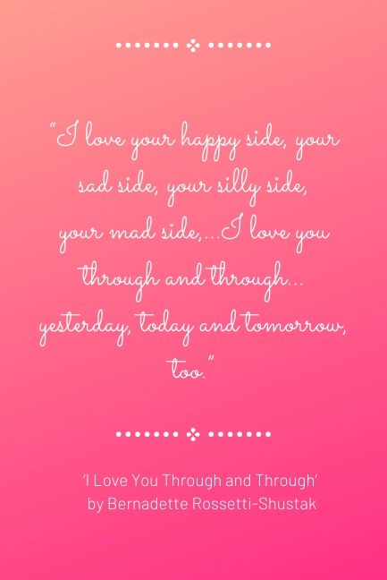 “I love your happy side, your sad side, your silly side, your mad side,…I love you through and through…yesterday, today and tomorrow, too.”  ‘I Love You Through and Through’ by Bernadette Rossetti-Shustak